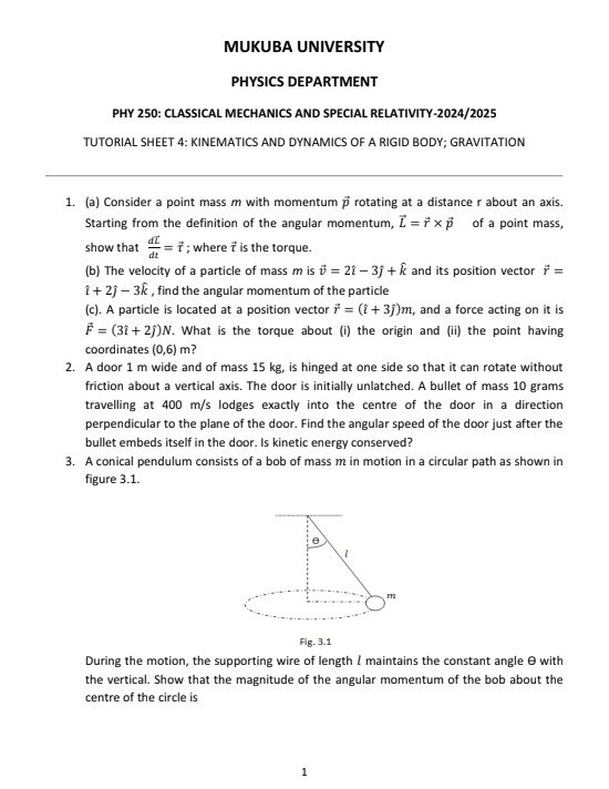 MUKUBA UNIVERSITY
PHYSICS DEPARTMENT
PHY 250: CLASSICAL MECHANICS AND SPECIAL RELATIVITY-2024/2025
TUTORIAL SHEET 4: KINEMATICS AND DYNAMICS OF A RIGID BODY; GRAVITATION
1. (a) Consider a point mass m with momentum p⃗ rotating at a distance r about an axis. Starting from the definition of the angular momentum, L⃗=r⃗×p⃗ of a point mass, show that (d L⃗)/(d t)=τ⃗; where τ⃗ is the torque.
(b) The velocity of a particle of mass m is v⃗=2 î-3 ĵ+k̂ and its position vector r⃗= +2 -3 k̂, find the angular momentum of the particle
(c). A particle is located at a position vector r⃗=(+3 ) m, and a force acting on it is F⃗=(3 î+2 ĵ) N. What is the torque about (i) the origin and (ii) the point having coordinates (0,6) m ?
2. A door 1 m wide and of mass 15 kg , is hinged at one side so that it can rotate without friction about a vertical axis. The door is initially unlatched. A bullet of mass 10 grams travelling at 400  m / s lodges exactly into the centre of the door in a direction perpendicular to the plane of the door. Find the angular speed of the door just after the bullet embeds itself in the door. Is kinetic energy conserved?
3. A conical pendulum consists of a bob of mass m in motion in a circular path as shown in figure 3.1.

Fig. 3.1
During the motion, the supporting wire of length l maintains the constant angle θ with the vertical. Show that the magnitude of the angular momentum of the bob about the centre of the circle is
1
