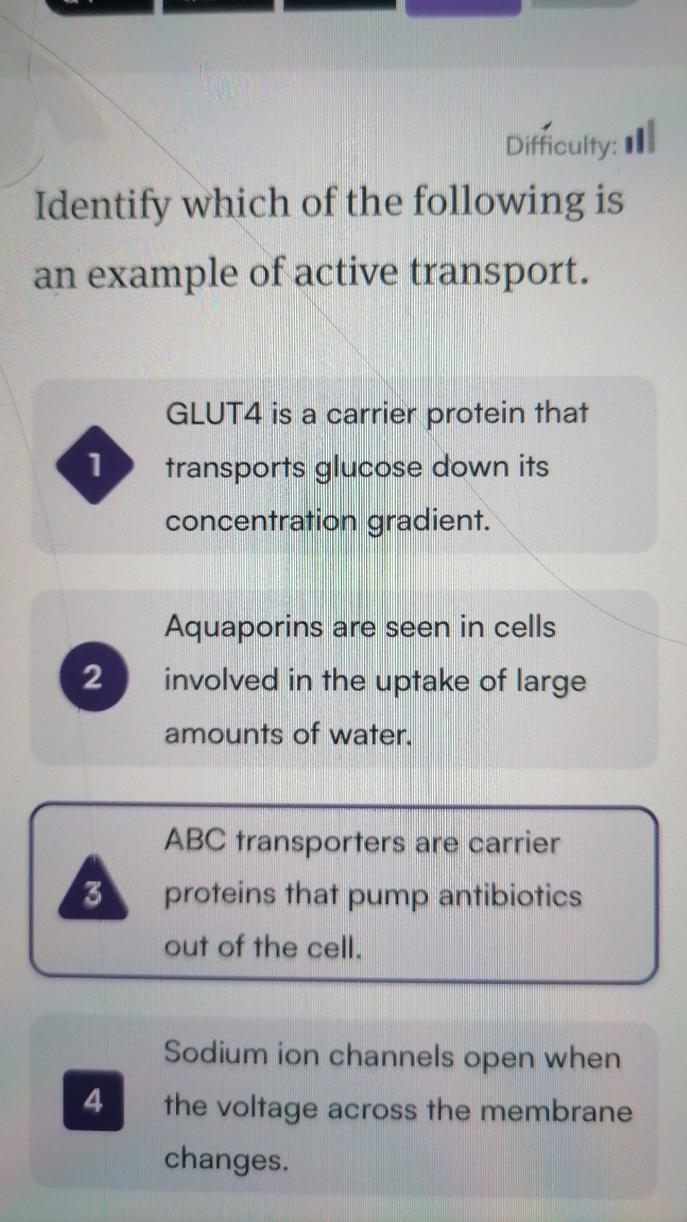 Difficulty:

Identify which of the following is an example of active transport.

GLUT4 is a carrier protein that
1 transports glucose down its concentration gradient.

Aquaporins are seen in cells
2 involved in the uptake of large amounts of water.

ABC transporters are carrier
3 proteins that pump antibiotics out of the cell.

Sodium ion channels open when
4 the voltage across the membrane changes.