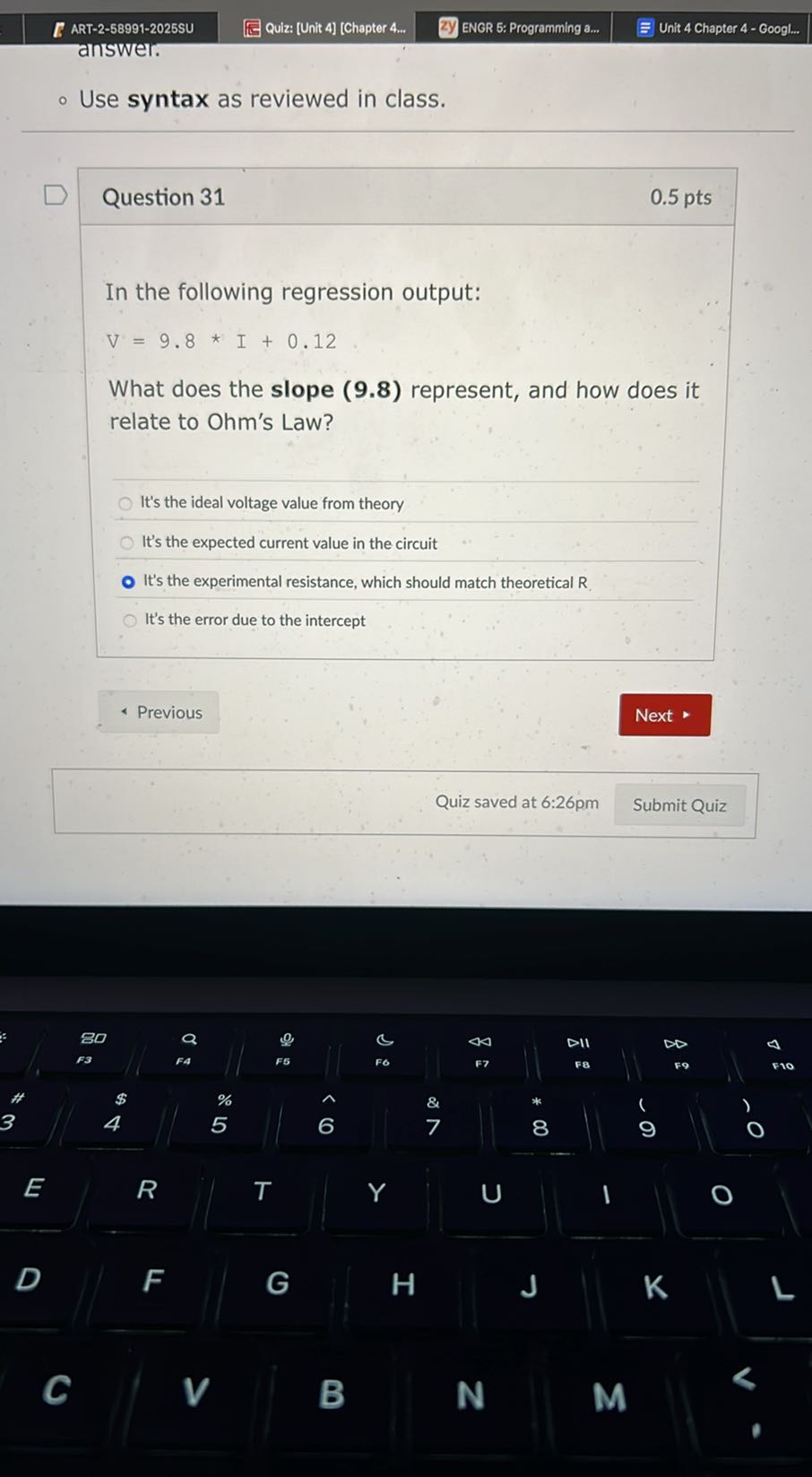 ART-2-58991-2025SU
Quiz: [Unit 4] [Chapter 4...
ENGR 5: Programming a...
Unit 4 Chapter 4 - Googl...
answer.
- Use syntax as reviewed in class.

Question 31
0.5 pts

In the following regression output:

    V=9.8 * I+0.12


What does the slope (9.8) represent, and how does it relate to Ohm's Law?
It's the ideal voltage value from theory
It's the expected current value in the circuit
It's the experimental resistance, which should match theoretical R.
It's the error due to the intercept
Previous
Next
Quiz saved at 6:26pm
Submit Quiz
D
F
G
H
J

C
R
T
Y
U
1 
E
4
%
5
6
F oℂ
44
DII
DD
f3
F6
F7
FB
Fo
F10
3
8
9
O
,
80
a
0
||
F6
&
7



z
FA
l
□
□
I
|



□ (

G



□

uiz