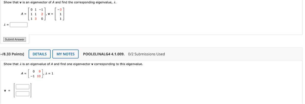 Show that 𝐯 is an eigenvector of A and find the corresponding eigenvalue, λ.

    A=[
            0     1     -1 
            
            1     1     2 
            
            1     3     0
        ], 𝐯=[
            -3 
            
            1 
            
            1
        ] 
        λ=□

Submit Answer
-/8.33 Points]
DETAILS
MY NOTES
POOLELINALG4 4.1.009. O/2 Submissions Used

Show that λ is an eigenvalue of A and find one eigenvector 𝐯 corresponding to this eigenvalue.

    A=[
            0     9 
            
            -1     10
        ], λ=1 
        𝐯=□
        □
