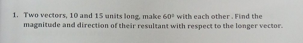 1. Two vectors, 10 and 15 units long, make 60^∘ with each other. Find the magnitude and direction of their resultant with respect to the longer vector.
