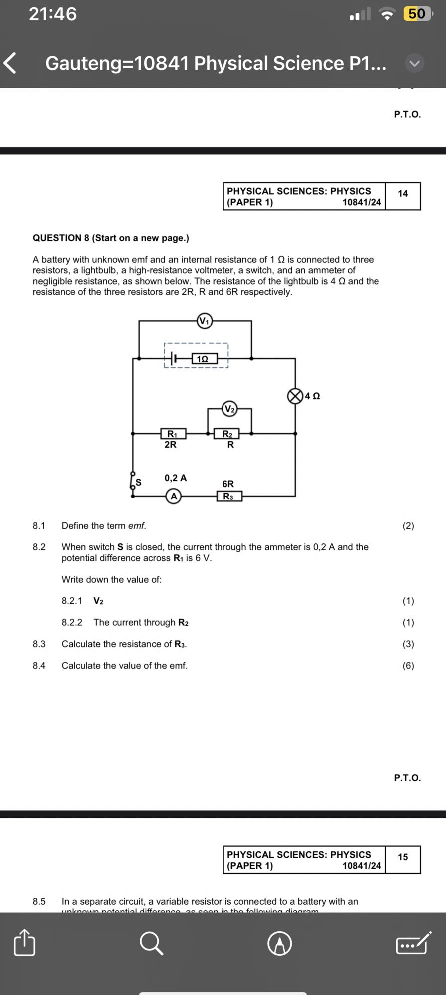 21:46
50
Gauteng=10841 Physical Science P1...
P.T.O.
PHYSICAL SCIENCES: PHYSICS
14
(PAPER 1) 10841/24

QUESTION 8 (Start on a new page.)
A battery with unknown emf and an internal resistance of 1 Ω is connected to three resistors, a lightbulb, a high-resistance voltmeter, a switch, and an ammeter of negligible resistance, as shown below. The resistance of the lightbulb is 4 Ω and the resistance of the three resistors are 2 R, R and 6 R respectively.
8.1 Define the term emf.
(2)
8.2 When switch 𝐒 is closed, the current through the ammeter is 0,2  A and the potential difference across 𝐑1 is 6 V .

Write down the value of:
8.2.1 V2
(1)
8.2.2 The current through 𝐑2
(1)
8.3 Calculate the resistance of 𝐑3.
(3)
8.4 Calculate the value of the emf.
(6)
P.T.O.
PHYSICAL SCIENCES: PHYSICS
15
(PAPER 1)
10841/24
8.5 In a separate circuit, a variable resistor is connected to a battery with an