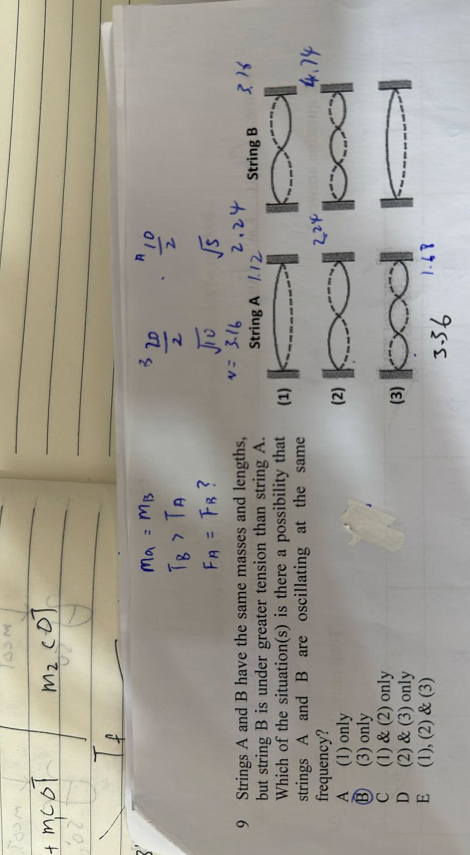 



    ma=mB
        
        TB>TA
        
        FA=FB ?


9 Strings A and B have the same masses and lengths, but string B is under greater tension than string A . Which of the situation(s) is there a possibility that strings A and B are oscillating at the same frequency?
A (1) only
(B) (3) only

C (1) & (2) only
D (2) & (3) only
E (1), (2) & (3)
(1)

    ^3(20)/(2)·(10)/(2)
        
        v=√(10)  √(5)


    v=3.16    2.24  String B

(2)
(3)