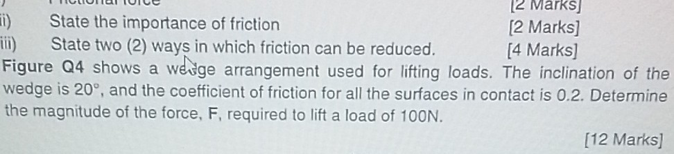 ii) State the importance of friction
[2 Marks]
iii) State two (2) ways in which friction can be reduced.
[2 Marks]

Figure Q4 shows a weige arrangement used for lifting loads. The inclination of the wedge is 20^∘, and the coefficient of friction for all the surfaces in contact is 0.2 . Determine the magnitude of the force, F, required to lift a load of 100 N .
[12 Marks]