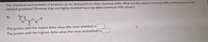 The chemical environment of protons can be deduced from their chemical shifts. What are the relative chemical shifts of the protons at the labeled positions? [Protons that are highly shielded have low delta (chemical shift) values.]
1)

The proton with the lowest delta value (the most shielded) is □
The proton with the highest delta value (the most deshielded) is □