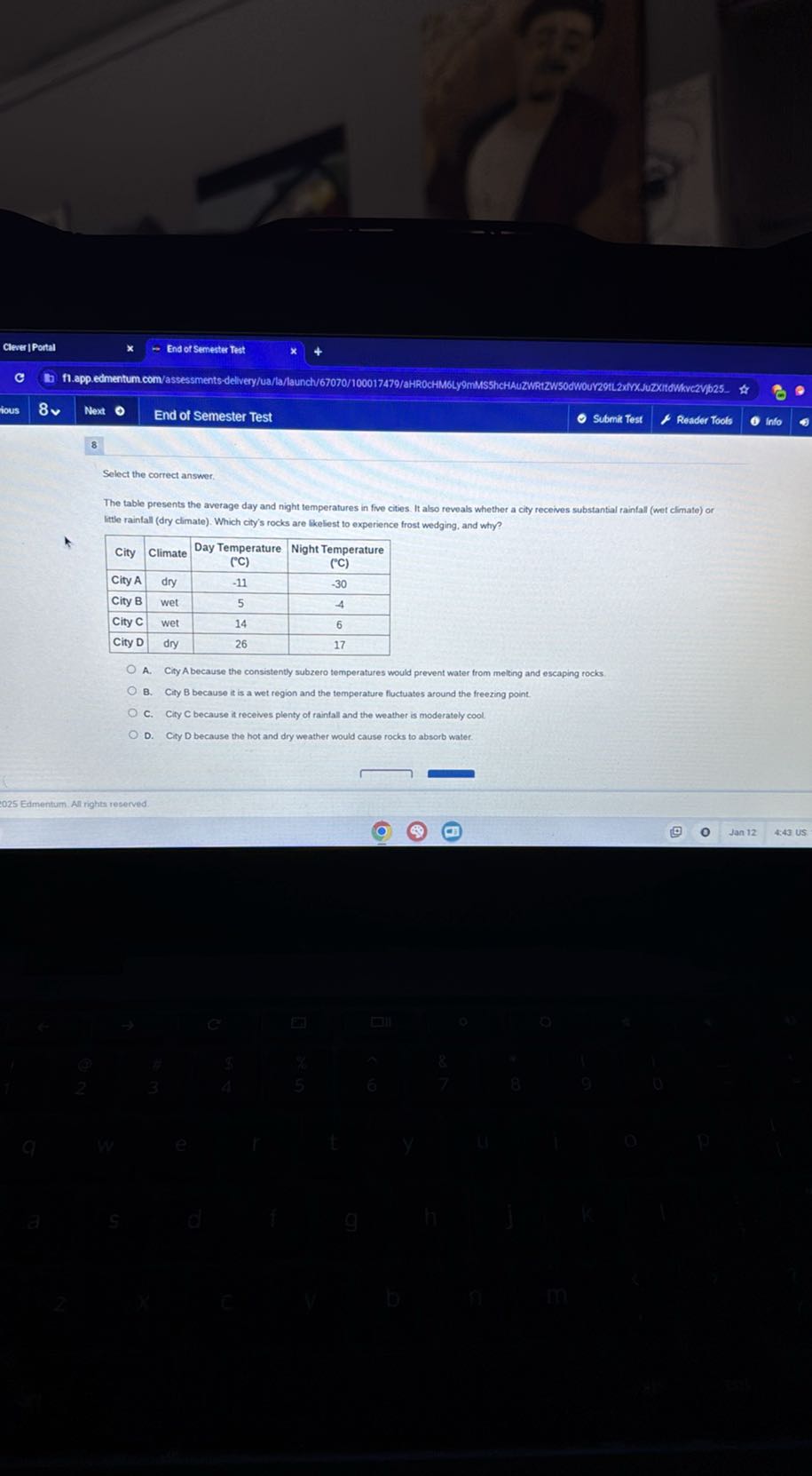 Clewer | Portal
- End of Semester Test
Hous
8 v
Next
End of Semester Test
Submit Test
Reader Tools
into

8

Select the correct answer

The table presents the average day and night temperatures in five cities. It also reveals whether a city receives substantial rainfall (wet climate) or Ittle rainfall (dry climate). Which city's rocks are likeliest to experience frost wedging, and why?

City     Climate      
Day Temperature 

( ^∘C )
      
Night Temperature 

('C)
 

City A     dry     -11     -30 

City B     wet     5     -4 

City C     wet     14     6 

City D     dry     26     17 


A. City A because the consistently subzero temperatures would prevent water from melting and escaping rocks.
B. City B because it is a wet region and the temperature fluctuates around the freezing point.
C. City C because it recelves plenty of rainfall and the weather is moderately cool
D. Ciry D because the hot and dry weather would cause rocks to absorb water.
