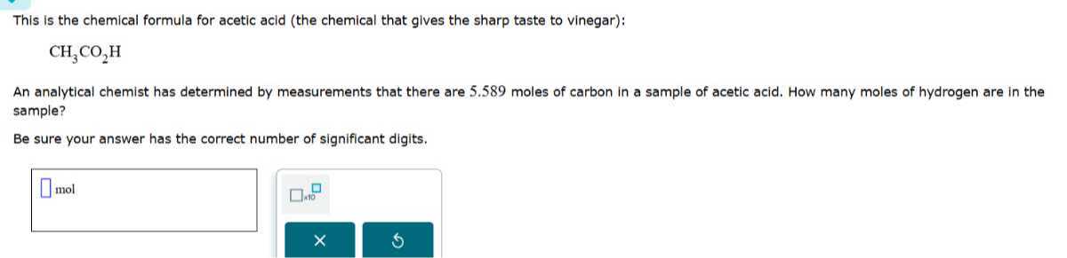 This is the chemical formula for acetic acid (the chemical that gives the sharp taste to vinegar):

    CH3CO2H


An analytical chemist has determined by measurements that there are 5.589 moles of carbon in a sample of acetic acid. How many moles of hydrogen are in the sample?
Be sure your answer has the correct number of significant digits.
□ mol □ 1 × 10