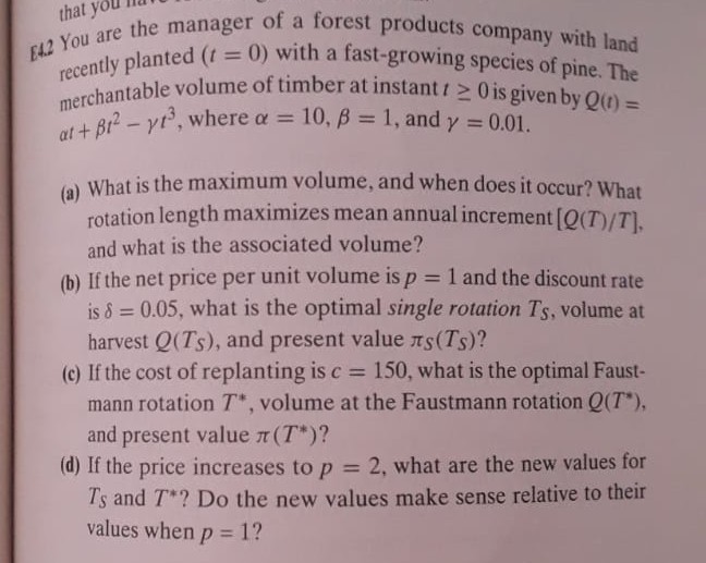 [1.2 You are the manager of a forest products company with land recently planted (t=0) with a fast-growing species of pine. The merchantable volume of timber at instant t ≥ 0 is given by Q(t)= α t+β t^2-γ t^3, where α=10, β=1, and γ=0.01.
(a) What is the maximum volume, and when does it occur? What rotation length maximizes mean annual increment [Q(T) / T], and what is the associated volume?
(b) If the net price per unit volume is p=1 and the discount rate is δ=0.05, what is the optimal single rotation TS, volume at harvest Q(TS), and present value πS(TS) ?
(c) If the cost of replanting is c=150, what is the optimal Faustmann rotation T^*, volume at the Faustmann rotation Q(T^*), and present value π(T^*) ?
(d) If the price increases to p=2, what are the new values for TS and T^* ? Do the new values make sense relative to their values when p=1 ?
