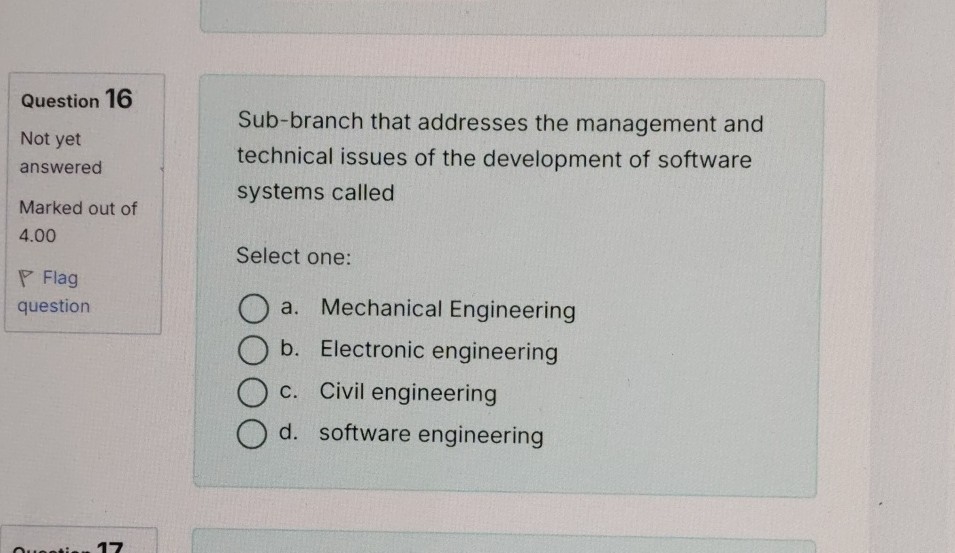 Question 16
Not yet answered

Marked out of 4.00

Flag question

Sub-branch that addresses the management and technical issues of the development of software systems called

Select one:
a. Mechanical Engineering
b. Electronic engineering
c. Civil engineering
d. software engineering