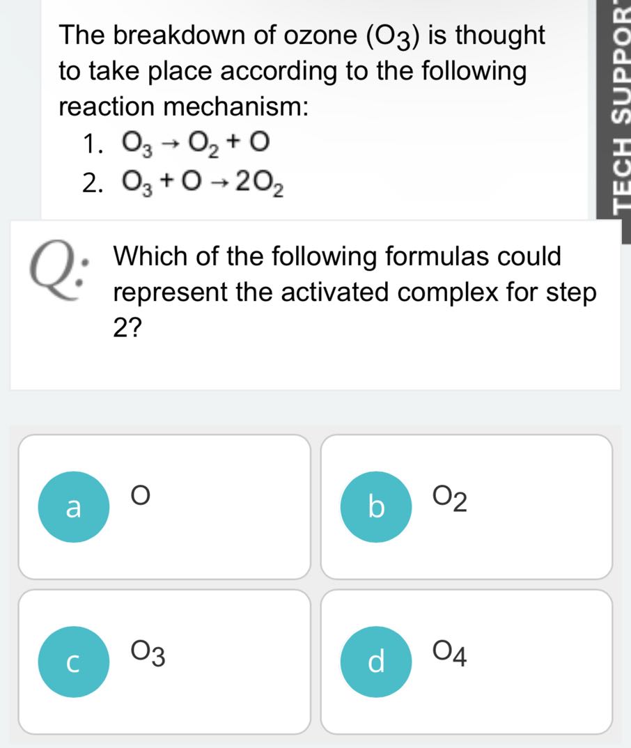 The breakdown of ozone (O3) is thought to take place according to the following reaction mechanism:
1. O3→O2+O
2. O3+O→ 2 O2
Which of the following formulas could represent the activated complex for step 2 ?
a O
b O2

C O3
d O4