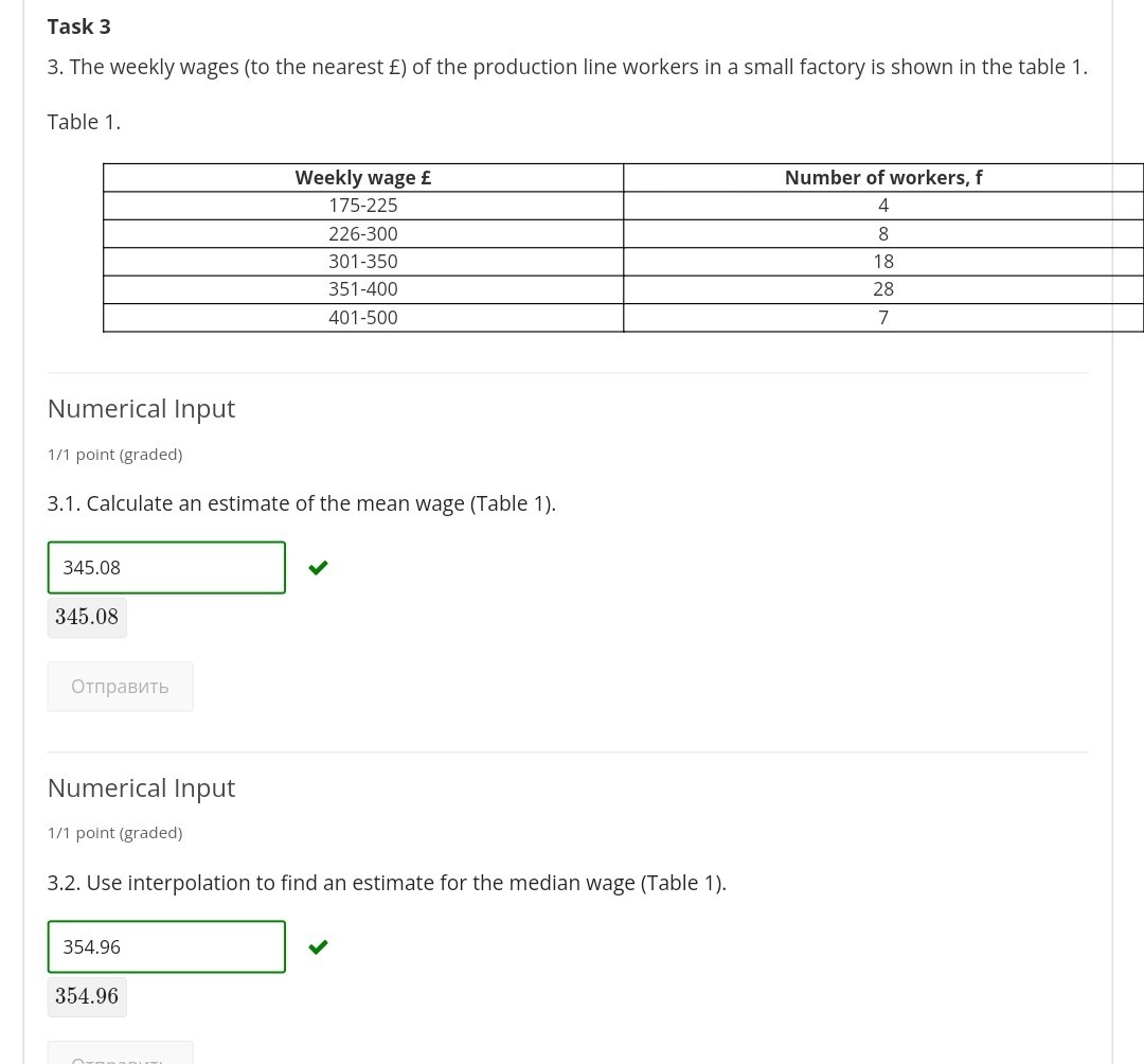 Task 3
3. The weekly wages (to the nearest £ ) of the production line workers in a small factory is shown in the table 1 .

Table 1.

Weekly wage £     Number of workers, 𝐟 

175-225     4 

226-300     8 

301-350     18 

351-400     28 

401-500     7 



Numerical Input
1/1 point (graded)
3.1. Calculate an estimate of the mean wage (Table 1).
345.08
345.08

?????????

Numerical Input
1/1 point (graded)
3.2. Use interpolation to find an estimate for the median wage (Table 1).
354.96
354.96
