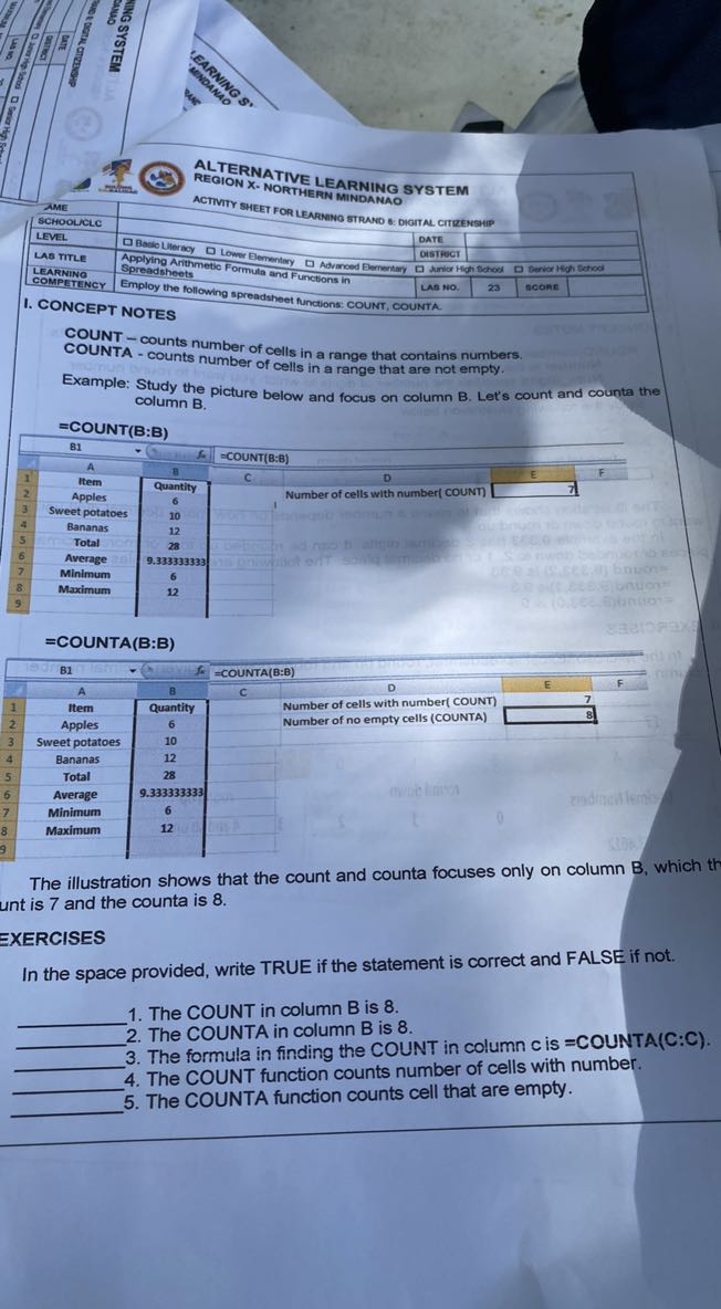 
[t]2*
    AME 
         SCHOOLNLLC
     5|l|ACTIVIT SHEET FOR LEARMMO STRUDAO 

    5|l|- 

LEVEL     □ Basto Lleray     date             

Las title     Applying Arithmetio Fow Blementay     Oistrect             

LEARNING     Spreadshoets Antic Formula and Functions in     - tanlor He     ytost     Desica Ho     it Sehod 

COMPETENCY     Employ the following sprenter     Len no.     23 :     scone     



RETERNATIVE LEARNING SYSTEM REGION X- NORTHERN MINDANAO
ACTVITY SHEET FOR LEARNNO STRUNO E: DIGITNL CITRENSHIP
I. CONCEPT NOTES

COUNT - counts number of cells in a range that contains numbers. COUNTA - counts number of cells in a range that are not empty.
Example: Study the picture below and focus on column B. Let's count and counta the column B.
=COUNT(B:B)
= COUNTA (B: B)

The illustration shows that the count and counta focuses only on column B, which th unt is 7 and the counta is 8 .

EXERCISES
In the space provided, write TRUE if the statement is correct and FALSE if not.
 1. The COUNT in column B is 8 .
 2. The COUNTA in column B is 8 .
 3. The formula in finding the COUNT in column c is =COUNTA(C:C).
 4. The COUNT function counts number of cells with number.
5. The COUNTA function counts cell that are empty.