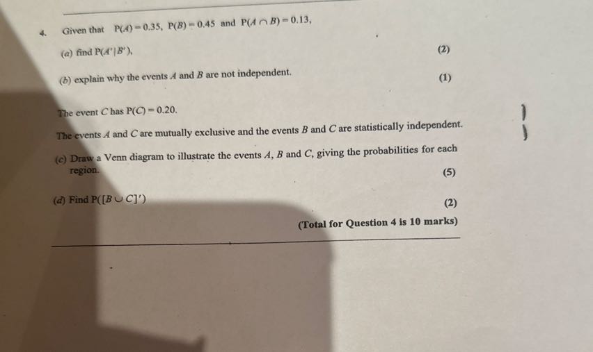 4. Given that P(A)=0.35, P(B)=0.45 and P(A ∩ B)=0.13,
(a) find P(A^'| B^'),
(2)
(b) explain why the events A and B are not independent.
(1)

The event C has P(C)=0.20.
The events A and C are mutually exclusive and the events B and C are statistically independent.
(c) Draw a Venn diagram to illustrate the events A, B and C, giving the probabilities for each region.
(d) Find P([B ∪ C]^')
(2)
(Total for Question 4 is 10 marks)