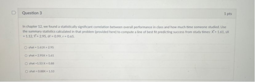 In chapter 12, we found a statistically significant correlation between overall performance in class and how much time someone studied. Use the summary statistics calculated in that problem (provided here) to compute a line of best fit predicting success from study times: X? = 1.61, sX = 1.12, Y? = 2.95, sY = 0.99, r = 0.65.
yhat = 1.61X + 2.95
yhat = 2.95X + 1.61
yhat = 1.53 X + 0.88
yhat = 0.88X + 1.53