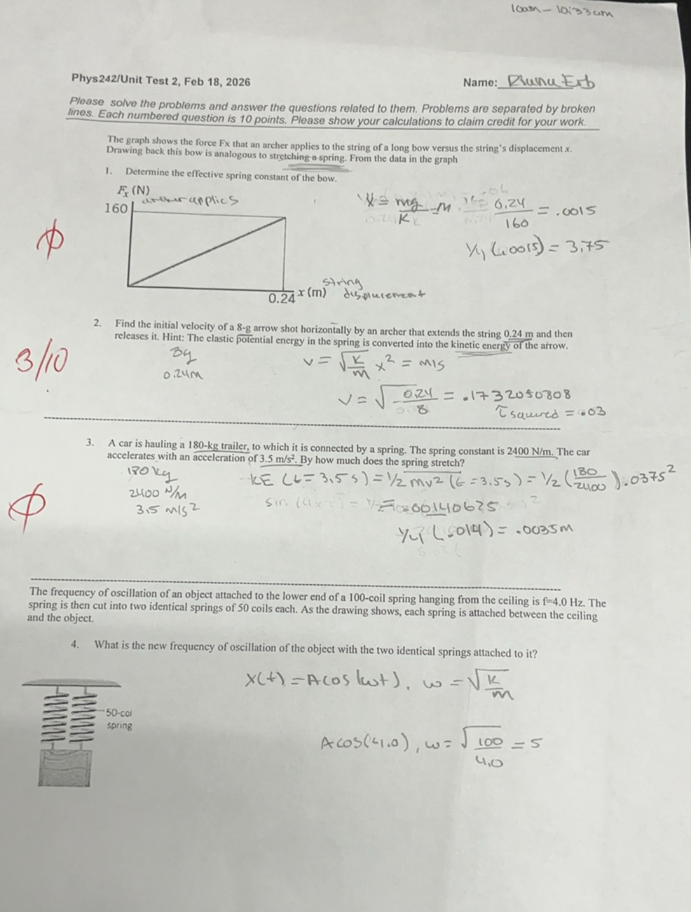 10 am-10: 33  cm

Phys242/Unit Test 2, Feb 18, 2026
Name:  Runn Exb
Please solve the problems and answer the questions related to them. Problems are separated by broken lines. Each numbered question is 10 points. Please show your calculations to claim credit for your work.

The graph shows the force Fx that an archer applies to the string of a long bow versus the string's displacement x. Drawing back this bow is analogous to stretching a-spring. From the data in the graph
1. Determine the effective spring constant of the bow.

    x=(m g)/(k)=m ·(0.24)/(160)    =.0015 
    
    y / y(.0015)     =3.75

2. Find the initial velocity of a 8-g arrow shot horizontally by an archer that extends the string 0.24 m and then

3/10 releases it. Hint: The elastic potential energy in the spring is converted into the kinetic energy of the arrow.

    3 q 
        
        0.24  m


    v=√((k)/(m)) x^2=m 15 
        
        v=√((0.24)/(8))=.1732050808 
         ?sawed =.03

3. A car is hauling a 180-kg trailer, to which it is connected by a spring. The spring constant is 2400  N / m. The car accelerates with an acceleration of 3.5  m / s^2. By how much does the spring stretch?

    K E(L=3.5 s)=1 / 2 m v^2(t=3.5 s)=1 / 2((180)/(2400)) .0375^2
        sin (4 x=00140625 
        
        1 / 4(.014)=.0035 m


The frequency of oscillation of an object attached to the lower end of a 100 -coil spring hanging from the ceiling is f=4.0  Hz. The spring is then cut into two identical springs of 50 coils each. As the drawing shows, each spring is attached between the ceiling and the object.
4. What is the new frequency of oscillation of the object with the two identical springs attached to it?

    x(t)=A cos (ω t), ω    =√((k)/(m))
    
    A cos (41,0), ω    =√((100)/(4,0))=5
