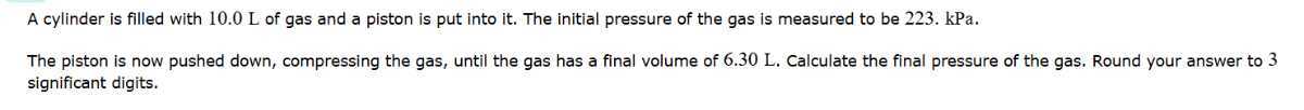 A cylinder is filled with 10.0 L of gas and a piston is put into it. The initial pressure of the gas is measured to be 223 . kPa .
The piston is now pushed down, compressing the gas, until the gas has a final volume of 6.30 L . Calculate the final pressure of the gas. Round your answer to 3 significant digits.