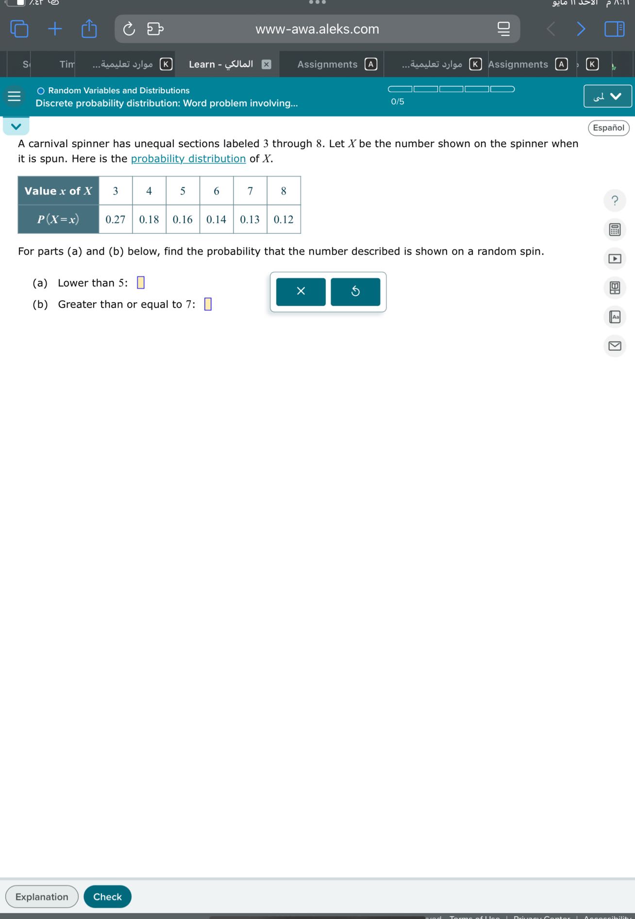 S
Tir
????? ?????????
Learn????????
Assignments
A
????? ????????
Assignments
A
K
Random Variables and Distributions
0?5
Discrete probability distribution?Word problem involving???

A carnival spinner has unequal sections labeled 3 through 8 ?Let X be the number shown on the spinner when it is spun?Here is the probability distribution of X ?

Value x of X     3     4     5     6     7     8 

P(X=x)     0.27     0.18     0.16     0.14     0.13     0.12 



For parts?a?and?b?below?find the probability that the number described is shown on a random spin?
?a?Lower than 5? □
?b?Greater than or equal to 7? □
www?awa?aleks?com
?
x
a
□
□
□
?
□
□
□
□
□
? ?
↓
rest
?
?
□
Español
□
Explanation
Check