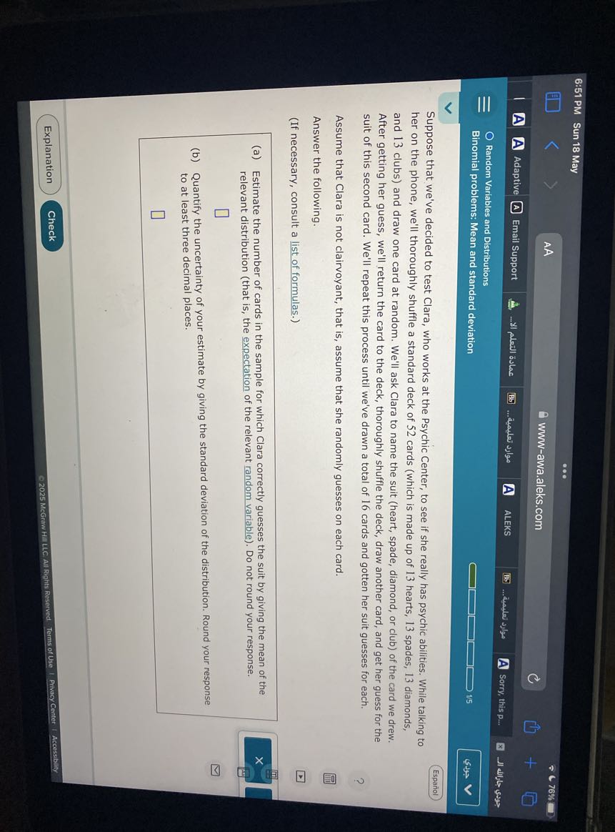 6:51 PM
Sun 18 May
AA
76 %
www-awa.aleks.com
Adaptive
Email Support
A
ALEKS
... anoular ???fg
Sorry, this p...
Random Variables and Distributions
Binomial problems: Mean and standard deviation
15
sus

Suppose that we've decided to test Clara, who works at the Psychic Center, to see if she really has psychic abilities. While talking to
Español her on the phone, we'll thoroughly shuffle a standard deck of 52 cards (which is made up of 13 hearts, 13 spades, 13 diamonds, and 13 clubs) and draw one card at random. We'll ask Clara to name the suit (heart, spade, diamond, or club) of the card we drew. After getting her guess, we'll return the card to the deck, thoroughly shuffle the deck, draw another card, and get her guess for the suit of this second card. We'll repeat this process until we've drawn a total of 16 cards and gotten her suit guesses for each.

Assume that Clara is not clairvoyant, that is, assume that she randomly guesses on each card.
Answer the following.
(If necessary, consult a list of formulas.)
(a) Estimate the number of cards in the sample for which Clara correctly guesses the suit by giving the mean of the relevant distribution (that is, the expectation of the relevant random variable). Do not round your response.
□
(b) Quantify the uncertainty of your estimate by giving the standard deviation of the distribution. Round your response to at least three decimal places.
□
Explanation
Check
© 2025 McGraw Hill LLC All Rights Reserved. Terms of Use , Privacy Center , Accessibility