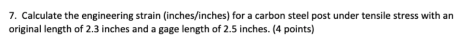 7. Calculate the engineering strain (inches/inches) for a carbon steel post under tensile stress with an original length of 2.3 inches and a gage length of 2.5 inches. (4 points)
