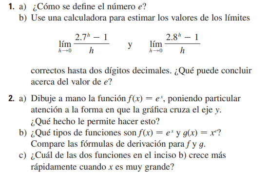 1. a) ¿Cómo se define el número e ?
b) Use una calculadora para estimar los valores de los límites

    limh → 0(2.7^h-1)/(h)   y   limh → 0(2.8^h-1)/(h)

correctos hasta dos dígitos decimales. ¿Qué puede concluir acerca del valor de e ?
2. a) Dibuje a mano la función f(x)=e^x, poniendo particular atención a la forma en que la gráfica cruza el eje y.
¿Qué hecho le permite hacer esto?
b) ¿Qué tipos de funciones son f(x)=e^x y g(x)=x^e ? Compare las fórmulas de derivación para f y g.
c) ¿Cuál de las dos funciones en el inciso b) crece más rápidamente cuando x es muy grande?