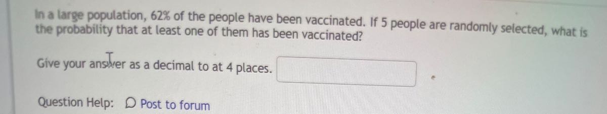 In a large population, 62 % of the people have been vaccinated. If 5 people are randomly selected, what is the probability that at least one of them has been vaccinated?

Give your answer as a decimal to at 4 places. □
Question Help:
Post to forum