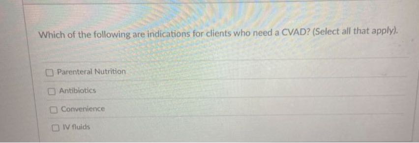 Which of the following are indications for clients who need a CVAD? (Select all that apply).
Parenteral Nutrition
Antibiotics
Convenience
N fluids