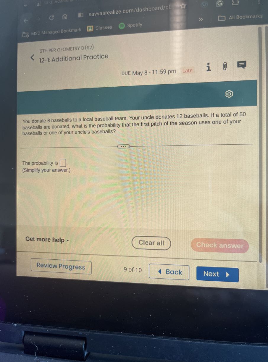 savvasrealize.com/dashboard/cl.
All Bookmarks
MSD Managed Bookmark
Classes
Spotify

STH PER GEOMETRY B (S2)
12-1: Additional Practice
DUE May 8-11:59 pm Late
i

You donate 8 baseballs to a local baseball team. Your uncle donates 12 baseballs. If a total of 50 baseballs are donated, what is the probability that the first pitch of the season uses one of your baseballs or one of your uncle's baseballs?

The probability is □
(Simplify your answer.)

Get more help
Clear all
Check answer
Review Progress
9 of 10
Back
Next