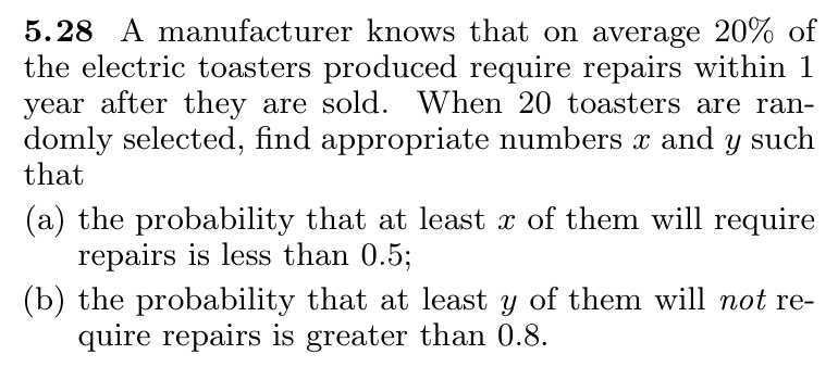 5.28 A manufacturer knows that on average 20 % of the electric toasters produced require repairs within 1 year after they are sold. When 20 toasters are randomly selected, find appropriate numbers x and y such that
(a) the probability that at least x of them will require repairs is less than 0.5 ;
(b) the probability that at least y of them will not require repairs is greater than 0.8 .