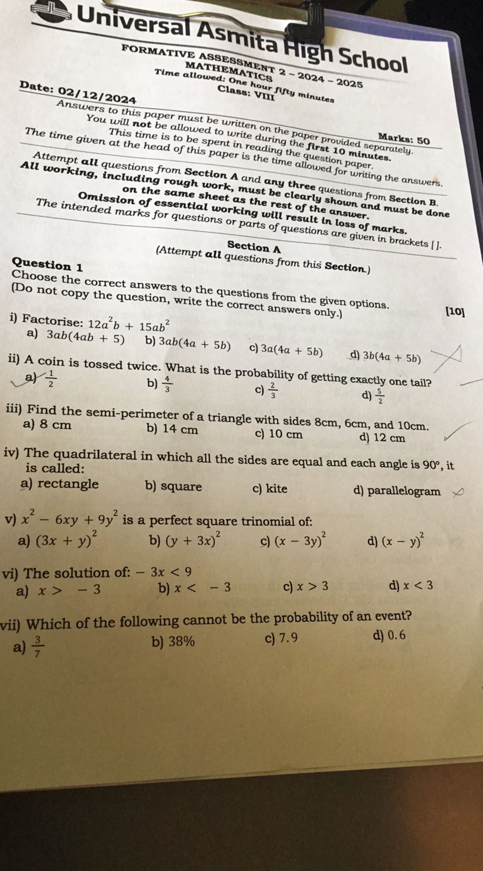 Br Universal Asmita Figh School
FORMATIVE ASSESSMEIT 2-2024-2025
MATHEMATICS
Time allowed: Ondics 2-2024-
Class: VIII futy minutes
Date: 02/12/2024

Answers to this paper must be written on the paper provided Marks: 50
You will not be allowed to write during the first 10 min separately.
This time is to be spent in reading the question minutes.
The time given at the head of this paper is the time allowed for paper.
Attempt all questions from Section A and a iny
All working, including rough work, must by three questions from Section B.
on the same sheet as the restearly shown and must be done
Omission of essential working will ref the answer.
The intended marks for questions or parts of questions loss of marks.
Section A
(Attempt all questions from this Section.)
Question 1
Choose the correct answers to the questions from the given options.
(Do not copy the question, write the correct answers only.)
[10]
i) Factorise: 12 a^2 b+15 a b^2
a) 3 a b(4 a b+5)
b) 3 a b(4 a+5 b)
c) 3 a(4 a+5 b)
d) 3 b(4 a+5 b)
ii) A coin is tossed twice. What is the probability of getting exactly one tail?
a) (1)/(2)    b) (4)/(3)    c) (2)/(3)
b) (4)/(3)
c) (2)/(3)
d) (5)/(2)
iii) Find the semi-perimeter of a triangle with sides 8  cm, 6  cm, and 10 cm .
a) 8 cm
b) 14 cm
c) 10 cm
d) 12 cm
iv) The quadrilateral in which all the sides are equal and each angle is 90^∘, it is called:
a) rectangle
b) square
c) kite
d) parallelogram
v) x^2-6 x y+9 y^2 is a perfect square trinomial of:
a) (3 x+y)^2
b) (y+3 x)^2
c) (x-3 y)^2
d) (x-y)^2
vi) The solution of: -3 x<9
a) x>-3
b) x<-3
c) x>3
d) x<3
vii) Which of the following cannot be the probability of an event?
a) (3)/(7)
b) 38 %
c) 7.9
d) 0.6