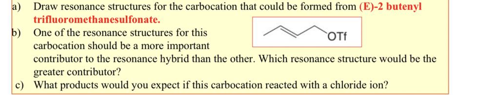 a) Draw resonance structures for the carbocation that could be formed from (E)-2 butenyl trifluoromethanesulfonate.
b) One of the resonance structures for this carbocation should be a more important contributor to the resonance hybrid than the other. Which resonance structure would be the greater contributor?
c) What products would you expect if this carbocation reacted with a chloride ion?