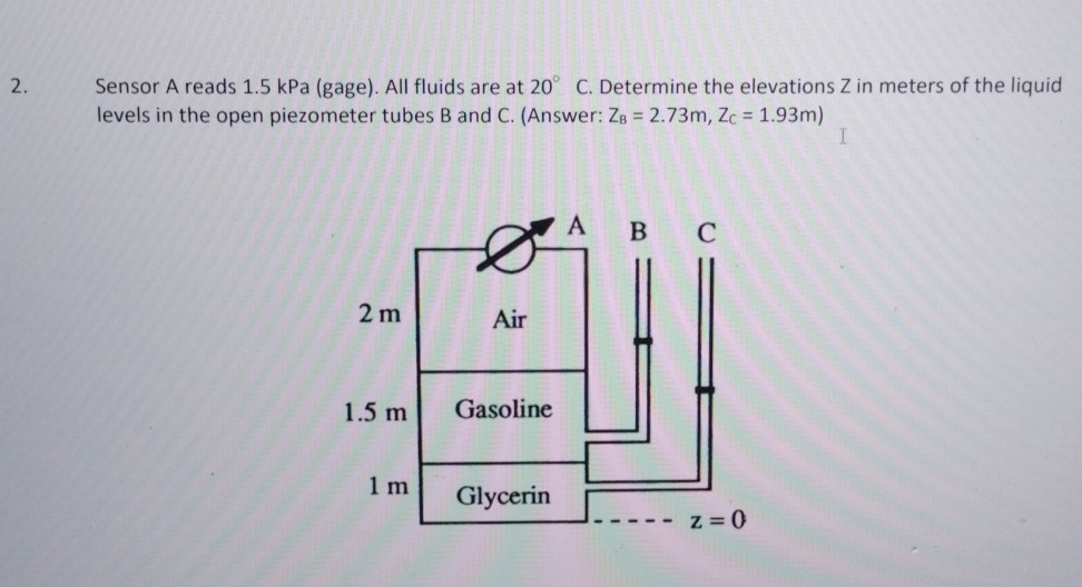 2. Sensor A reads 1.5 kPa (gage). All fluids are at 20^∘C. Determine the elevations Z in meters of the liquid levels in the open piezometer tubes B and C. (Answer: ZB=2.73  m, ZC=1.93  m )
