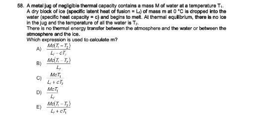 58. A metal jug of negligible thermal capacity contains a mass M of water at a temperature T1. A dry block of ice (specific latent heat of fusion =Li ) of mass m at 0^∘C is dropped into the water (specific heat capacity =c ) and begins to melt. At thermal equilibrium, there is no ice in the jug and the temperature of all the water is T2.
There is no thermal energy transfer between the atmosphere and the water or between the atmosphere and the ice.
Which expression is used to calculate m ?
A) (M d(T1-T2))/(Lr+c T2)
B) (M d(T1-T2))/(Lf)
C) (M C T1)/(Li+c T2)
D) (M c T1)/(Lr)
E) (M d(T1-T2))/(Lt+c T1)