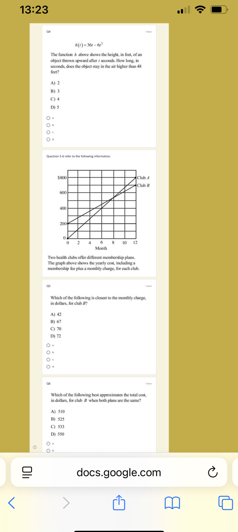 13:23
Q4
16 ann

    h(t)=36 t-6 t^2


The function h above shows the height, in feet, of an object thrown upward after t seconds. How long, in seconds, does the object stay in the air higher than 48 feet?
A) 2
B) 3
C) 4
D) 5
? ^a
? b.
? c.
? d.

Question 5-6 refer to the following information.

Two health clubs offer different membership plans. The graph above shows the yearly cost, including a membership fee plus a monthly charge, for each club.

Q5

16 ann

Which of the following is closest to the monthly charge, in dollars, for club B ?
A) 42
B) 67
C) 70
D) 72
? ^a
? b.
? c
? ^d .

Q6
160 n n

Which of the following best approximates the total cost, in dollars, for club B when both plans are the same?
A) 510
B) 525
C) 533
D) 550
? ^a
?

docs.google.com