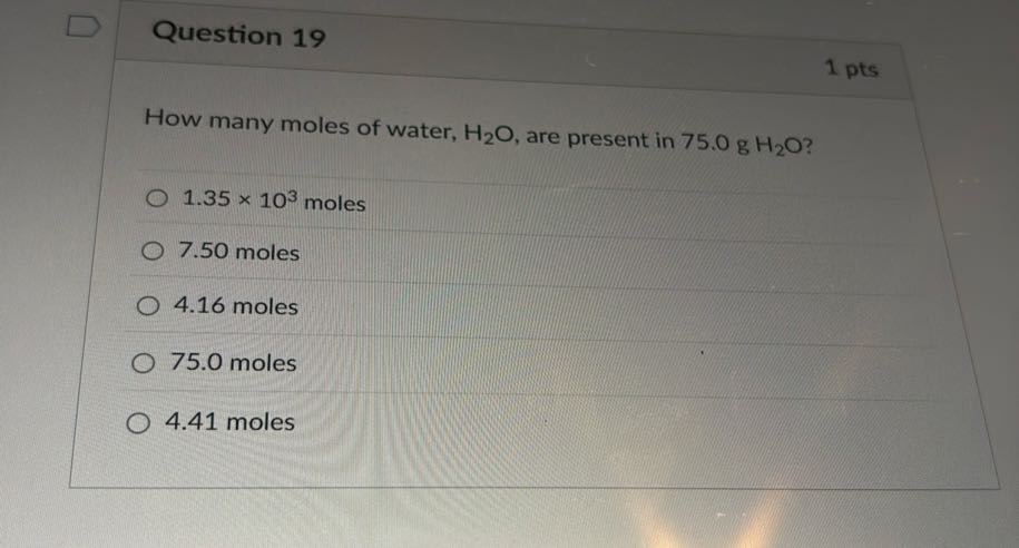 Question 19
1 pts

How many moles of water, H2O, are present in 75.0  gH2O ?
1.35 × 10^3 moles
7.50 moles
4.16 moles
75.0 moles
4.41 moles