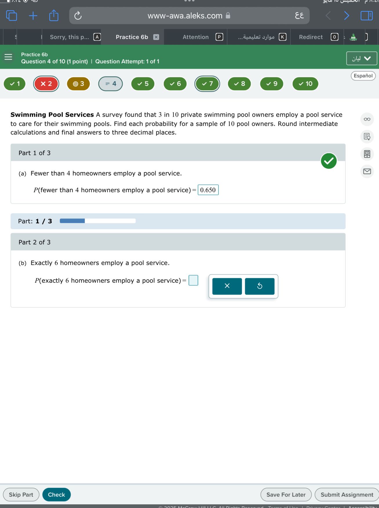 www-awa.aleks.com 8   εε
Sorry, this p...
Practice 6b
Attention
????? ???????.
Redirect
Practice 6b
Question 4 of 10 (1 point) | Question Attempt: 1 of 1
Español
1
× 2
3
=4
5
6
7
8
10

Swimming Pool Services A survey found that 3 in 10 private swimming pool owners employ a pool service to care for their swimming pools. Find each probability for a sample of 10 pool owners. Round intermediate calculations and final answers to three decimal places.

Part 1 of 3
(a) Fewer than 4 homeowners employ a pool service.
P( fewer than 4 homeowners employ a pool service )= □ 0.650

Part: 1 / 3

Part 2 of 3
(b) Exactly 6 homeowners employ a pool service.
P( exactly 6 homeowners employ a pool service )= □
Skip Part
Check
Save For Later
Submit Assignment