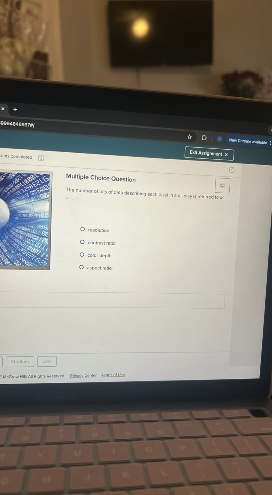 9994846937"#
Exit Assignment x
epts completed
(i)
Multiple Choice Question
($)

The number of bits of data describing each pixel in a display is referred to as

resolution
contrast ratio
color depth
aspect ratio
Medium
Low
5 McGraw Hill. All Rights Reserved.
Privacy Center
Terms of Use