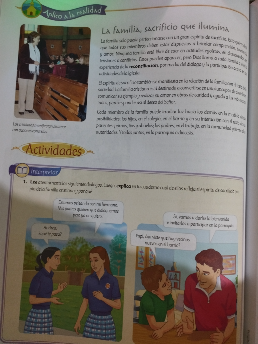 Aplico a la realidad
Loscristianos manifiestan su amor con acciones concretas.
La familia, sacrificio que ilumind
La familia solo puede perfeccionarse con un gran espíritu de sacrificio. Esto quiereedfys y amor. Ninguna familia está libre de caer en actitudes egoistas, en desacuerdfof tensiones o conflictos. Estos pueden aparecer, pero Dios Ilama a cada familiards experiencia de la reconciliación, por medio del diálogo y la participación acting actividades dela lglesia.
El espiritu de sacrificio también se manifiesta en la relación de la familia con el resto defe, sociedad. La familia cristiana está destinada a convertirse en una luz capazdealumby, comunicar su ejemploy realizar su amor en obras de caridad y ayuda a los mósnees, tados, para responder asíal deseo del Señor.
Cada miembro de la familia puede irradiar luz hacia los demás en la medida des, posibilidades: los hijos, en el colegio, en el barrio y en su interacción con el resto dessy parientes: primos, tíos y abuelos; los padres, en el trabajo, en la comunidad y frenteolys autoridades. Y todos juntos, en la parroquia o diócesis.
Interpretar
1. Lee atentamentelos siguientes diálogos. Luego, explica en tu cuaderno cuál de ellos refleja el espíritu de sacrifcio propio dela familia cristiana y por qué.