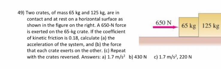 49) Two crates, of mass 65 kg and 125 kg , are in contact and at rest on a horizontal surface as shown in the figure on the right. A 650-N force is exerted on the 65-kg crate. If the coefficient of kinetic friction is 0.18 , calculate (a) the acceleration of the system, and (b) the force that each crate exerts on the other. (c) Repeat with the crates reversed. Answers: a) 1.7  m / s^2
b) 430 N
c) 1.7  m / s^2, 220  N