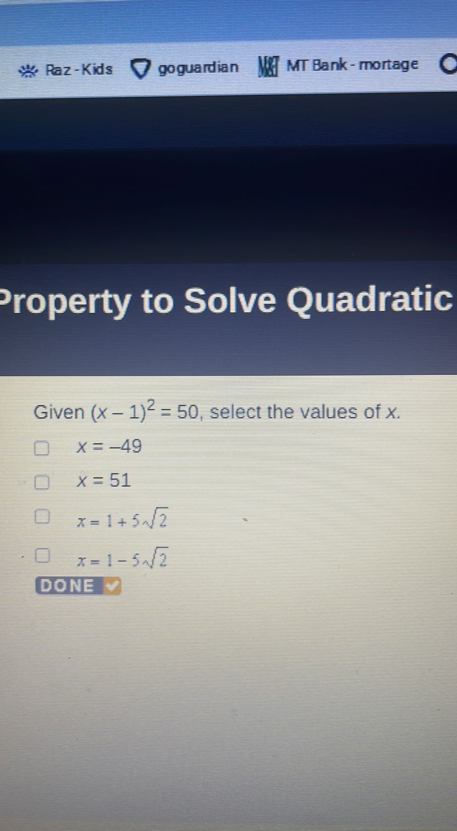 * Raz-Kids
goguardian
MT Bank - mortage
roperty to Solve Quadratic

Given (x-1)^2=50, select the values of x.


    x=-49 
        
        x=51


x=1+5 √(2)
x=1-5 √(2)
DONE