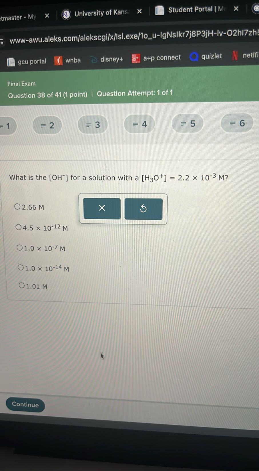 tmaster - My
University of Kans
Student Portal | M.
www-awu.aleks.com/alekscgi/x/lsl.exe/1ou-IgNsIkr7j8P3jH-Iv-O2hI7zh
gcu portal
wnba
disney+
a+p connect
quizlet
netIfi

Final Exam
Question 38 of 41 (1 point) | Question Attempt: 1 of 1
=1
=2
≡ 3
≡ 4
=5
6

What is the [OH^-]for a solution with a [H3O^+]=2.2 × 10^-3M ?
2.66 M
4.5 × 10^-12M
1.0 × 10^-7M
1.0 × 10^-14M
1.01 M
Continue