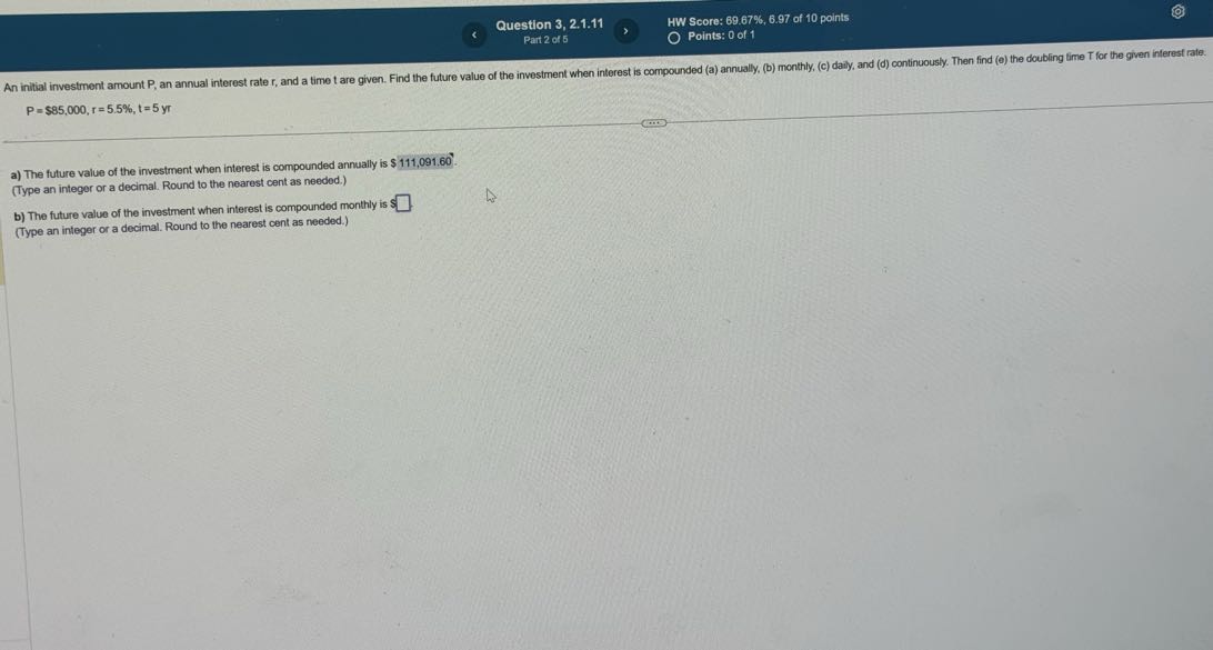 Question 3, 2.1.11
HW Score: 69.67%, 6.97 of 10 points
Part 2 of 5
Points: 0 of 1

    P=$ 85,000, r=5.5 %, t=5 y r

a) The future value of the investment when interest is compounded annually is $ 111,091,60.
(Type an integer or a decimal. Round to the nearest cent as needed.)
b) The future value of the investment when interest is compounded monthly is $□.
(Type an integer or a decimal. Round to the nearest cent as needed.)