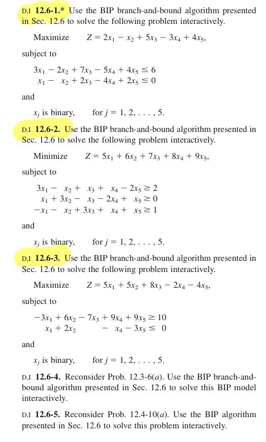 D,I 12.6-1.* Use the BIP branch-and-bound algorithm presented in Sec. 12.6 to solve the following problem interactively.

    Maximize    Z=2 x1-x2+5 x3-3 x4+4 x5

subject to

    3 x1-2 x2+7 x3-5 x4+4 x5≤ 6 
        
        x1-x2+2 x3-4 x4+2 x5≤ 0

and

    xj is binary,    for  j=1,2, …, 5 .

D.I 12.6-2. Use the BIP branch-and-bound algorithm presented in Sec. 12.6 to solve the following problem interactively.

    Minimize    Z=5 x1+6 x2+7 x3+8 x4+9 x5

subject to

    3 x1-x2+x3+x4-2 x5   ≥ 2 
    
    x1+3 x2-x3-2 x4+x5   ≥ 0 
    
    -x1-x2+3 x3+x4+x5   ≥ 1

and
xj is binary,  for j=1,2, …, 5.
D,I 12.6-3. Use the BIP branch-and-bound algorithm presented in Sec. 12.6 to solve the following problem interactively.

    Maximize    Z=5 x1+5 x2+8 x3-2 x4-4 x5,

subject to

    -3 x1+6 x2-7 x3+9 x4+9 x5   ≥ 10 
    
    x1+2 x2-x4-3 x5   ≤ 0

and
xj is binary,  for j=1,2, …, 5.
D,I 12.6-4. Reconsider Prob. 12.3-6(a). Use the BIP branch-andbound algorithm presented in Sec. 12.6 to solve this BIP model interactively.

D,I 12.6-5. Reconsider Prob. 12.4-10(a). Use the BIP algorithm presented in Sec. 12.6 to solve this problem interactively.
