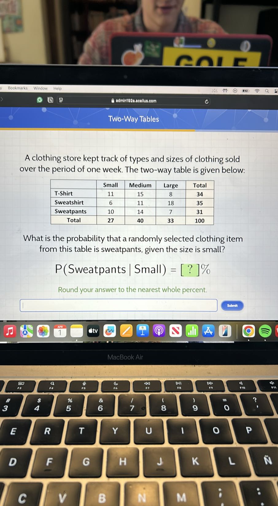 Bookmarks
Window
Help
143
admint92a.acollus.com
Two-Way Tables

A clothing store kept track of types and sizes of clothing sold over the period of one week. The two-way table is given below:

    Small     Medium     Large     Total 

T-Shirt     11     15     8     3 4 

Sweatshirt     6     11     18     3 5 

Sweatpants     10     14     7     3 1 

Total     2 7     4 0     3 3     1 0 0 



What is the probability that a randomly selected clothing item from this table is sweatpants, given the size is small?
P( Sweatpants | Small )=[?] %
Round your answer to the nearest whole percent.
Submt
MacBook Air