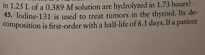 in 1.25 L of a 0.389 M solution are hydrolyzed in 1.73 hours? 45. Iodine- 131 is used to treat tumors in the thyroid. Its decomposition is first-order with a half-life of 8.1 days. If a patient