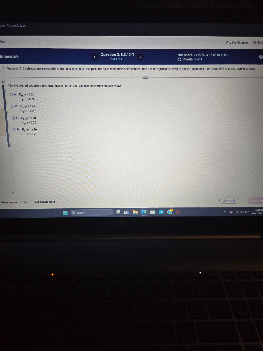 Austin Dickens
05 / 14 /
Question 3, 8.2.13-T
Part 1 of 4
HW Score: 27.67 %, 4.15 of 15 points
lomework
<
Part 1 of 4
Points: 0 of 1
Suppose 218 subjects are treated with a drug that is used to treat pain and 54 of them developed nausea. Use a 0.10 significance level to test the claim that more than 20 % of users develop nausea.

Identify the null and alternative hypotheses for this test. Choose the correct answer below.
A. H0: p=0.20

    H1: p<0.20

B. H0: p>0.20

    H1: p=0.20

C. H0: p=0.20

    H1, p ≠ 020

D. H0· p=0.20

    H1, p>0.20

View an example
Get more help -
Clear al!
Check a:
Soarch
9265 PM
5 / 14 / 2024