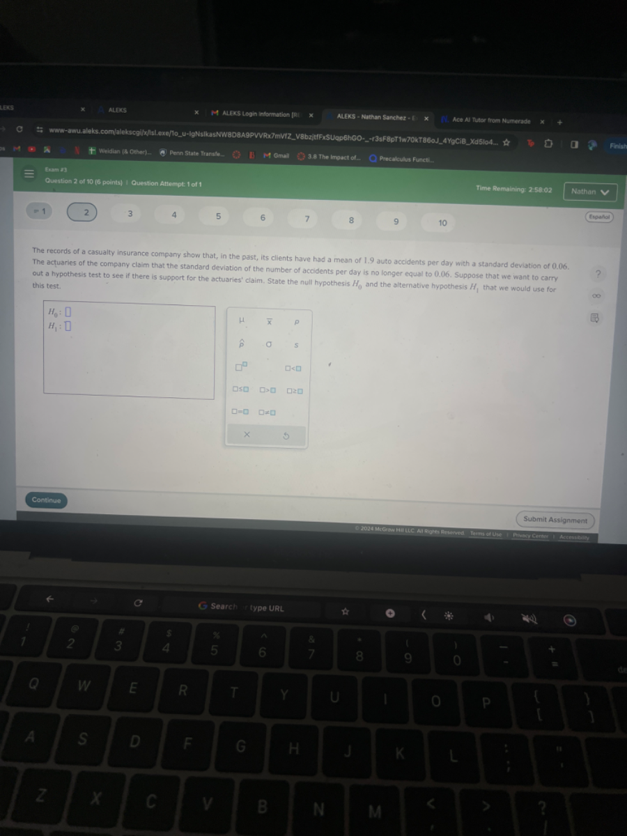 ALEXS
ALExS Login intormation [R:
ALEKS - Nathan Sanctez - B
N. Ace N Tutar from Numerade
Weldin (a othes)=
Pern state Transle.
1. M Gmal.
3.8. The ingact cote
Precaleutus Funct.
Exam 23
Question 2 of 10(6 points ) Ouestion Attempt: 1 of 1
Time Romaining: 250.02
Nathan
=1
2
3
4
5
6
7
8
9
10
Espahol
The records of a casualty insurance company show that, in the past, its clients have had a mean of 1.9 auto accidents per day with a standard deviation of 0.06 . The ac?uaries of the company claim that the standard deviation of the number of accidents per day is no longer equal to 0.06 . Suppose that we want to carry out a hypothesis test to see if there is support for the actuaries' claim. State the null hypothesis H0 and the alternative hypothesls H/, that we would use for this test.

    H0: □
        
        H1: □


μ     x̅     p 

ρ̂     σ     s 

□^□         □<□ 

□≤□     □>□     □≥□ 

□=□     □≠□     

×         5

Continue
Submit Assignment