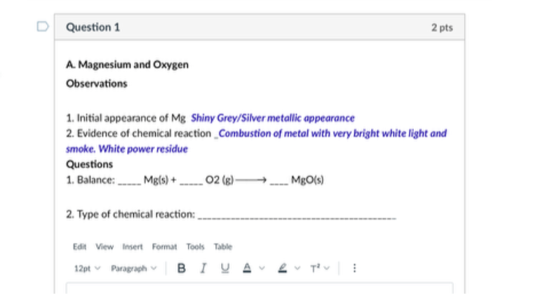 Question 1
2 pts
A. Magnesium and Oxygen

Observations
1. Initial appearance of Mg Shiny Grey/Silver metallic appearance
2. Evidence of chemical reaction Combustion of metol with very bright white light and smoke. White power residue
Questions
1. Balance:  Mg(s)+  O2 2 (g)  MgO (s)
2. Type of chemical reaction: 
Edit
Vow linert
Format
Tools
Table
12 pt
Paragraph

B
I
U
A
T^2
: