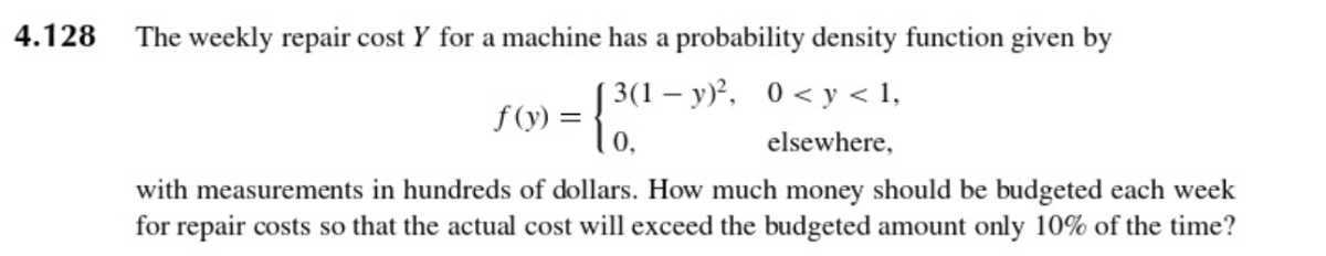 4.128 The weekly repair cost Y for a machine has a probability density function given by

    f(y)={
        3(1-y)^2,     0<y<1, 
        
        0,     elsewhere
    .

with measurements in hundreds of dollars. How much money should be budgeted each week for repair costs so that the actual cost will exceed the budgeted amount only 10 % of the time?