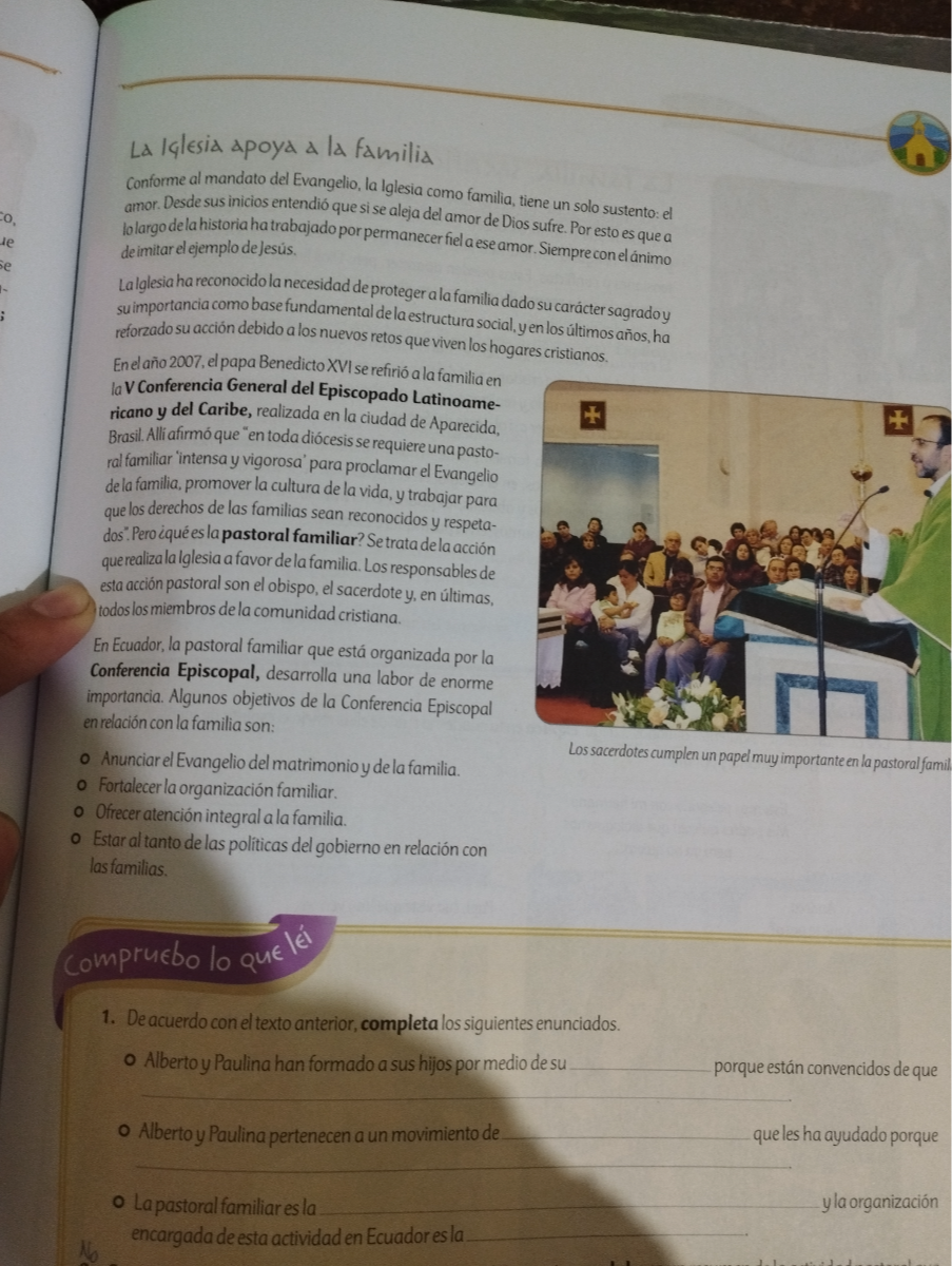 La lalesia apoya a la familia
Conforme al mandato del Evangelio, la Iglesia como familia, tiene un solo sustento: el amor. Desde sus inicios entendió que si se aleja del amor de Dios sufre. Por esto es quea lolargo dela historia ha trabajado por permanecer fiel a ese amor. Siempre con el ánimo deimitar elejemplo dejesús.

Lalglesia ha reconocidola necesidad de proteger a la familia dado su carácter sagradoy suimportancia como base fundamental dela estructura social, yen los últimos años, ha reforzado su acción debido a los nuevos retos que viven los hogares cristianos.
Enel año 2007, el papa Benedicto XVI se refirió a la familia en laVConferencia General del Episcopado Latinoamericano y del Caribe, realizada en la ciudad de Aparecida, Brasil. Alliafirmóque "en toda diócesis se requiere una pastoral familiar intensa y vigorosa' para proclamar el Evangelio dela familia, promover la cultura de la vida, y trabajar para que los derechos de las familias sean reconocidos y respetados".Pero ¿quéesla pastoral familiar? Setratadela acción querealizala Iglesia a favor dela familia. Los responsables de esta acción pastoral son el obispo, el sacerdote y, en últimas, todos los miembros de la comunidad cristiana.
En Ecuador, la pastoral familiar que está organizada por la Conferencia Episcopal, desarrolla una labor de enorme importancia. Algunos objetivos de la Conferencia Episcopal en relación con la familia son:
- Anunciar el Evangelio del matrimonio y del la familia.
- Fortalecerla organización familiar.
- Ofrecer atención integral a la familia.
- Estar al tanto de las politicas del gobierno en relación con

Los sacerdotes cumplen un papel muy importanteen la pastoral famil lasfamilias.
Los sacerdotes cumplen un papel muy importanteen la pastoral famil
