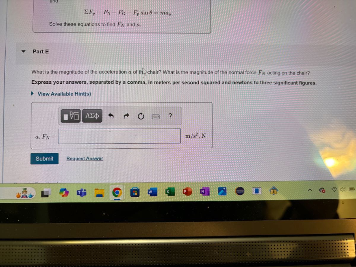 
    Σ Fy=FN-FG-Fpsinθ=m ay


Solve these equations to find FN and a.

Part E

What is the magnitude of the acceleration a of th. chair? What is the magnitude of the normal force FN acting on the chair?
Express your answers, separated by a comma, in meters per second squared and newtons to three significant figures.
View Available Hint(s)
□
Submit
Request Answer